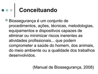 Conceituando
 Biossegurança é um conjunto de
procedimentos, ações, técnicas, metodologias,
equipamentos e dispositivos capazes de
eliminar ou minimizar riscos inerentes as
atividades profissionais... que podem
comprometer a saúde do homem, dos animais,
do meio ambiente ou a qualidade dos trabalhos
desenvolvidos.
(Manual de Biossegurança, 2008)
 