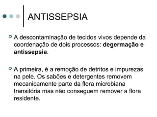 ANTISSEPSIA
 A descontaminação de tecidos vivos depende da
coordenação de dois processos: degermação e
antissepsia.
 A primeira, é a remoção de detritos e impurezas
na pele. Os sabões e detergentes removem
mecanicamente parte da flora microbiana
transitória mas não conseguem remover a flora
residente.
 