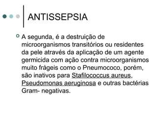 ANTISSEPSIA
 A segunda, é a destruição de
microorganismos transitórios ou residentes
da pele através da aplicação de um agente
germicida com ação contra microorganismos
muito frágeis como o Pneumococo, porém,
são inativos para Stafilococcus aureus,
Pseudomonas aeruginosa e outras bactérias
Gram- negativas.
 