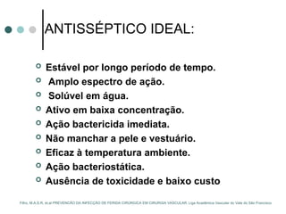 ANTISSÉPTICO IDEAL:
 Estável por longo período de tempo.
 Amplo espectro de ação.
 Solúvel em água.
 Ativo em baixa concentração.
 Ação bactericida imediata.
 Não manchar a pele e vestuário.
 Eficaz à temperatura ambiente.
 Ação bacteriostática.
 Ausência de toxicidade e baixo custo
Filho, M.A.S.R, et.al PREVENCÃO DA INFECÇÃO DE FERIDA CIRÚRGICA EM CIRURGIA VASCULAR. Liga Acadêmica Vascular do Vale do São Francisco
 