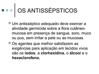 OS ANTISSÉPSTICOS
 Um antisséptico adequado deve exercer a
atividade germicida sobre a flora cutâneo-
mucosa em presença de sangue, soro, muco
ou pus, sem irritar a pele ou as mucosas.
 Os agentes que melhor satisfazem as
exigências para aplicação em tecidos vivos
são os iodos, a clorhexidina, o álcool e o
hexaclorofeno.
 
