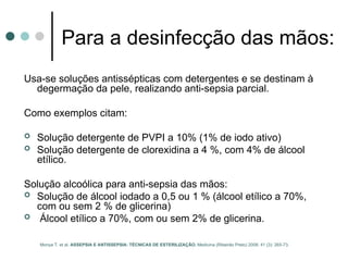 Para a desinfecção das mãos:
Usa-se soluções antissépticas com detergentes e se destinam à
degermação da pele, realizando anti-sepsia parcial.
Como exemplos citam:
 Solução detergente de PVPI a 10% (1% de iodo ativo)
 Solução detergente de clorexidina a 4 %, com 4% de álcool
etílico.
Solução alcoólica para anti-sepsia das mãos:
 Solução de álcool iodado a 0,5 ou 1 % (álcool etílico a 70%,
com ou sem 2 % de glicerina)
 Álcool etílico a 70%, com ou sem 2% de glicerina.
Moriya T. et al. ASSEPSIA E ANTISSEPSIA: TÉCNICAS DE ESTERILIZAÇÃO. Medicina (Ribeirão Preto) 2008; 41 (3): 265-73.
 