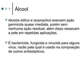 Álcool
 Alcoóis etílico e isopropílico exercem ação
germicida quase imediata, porém sem
nenhuma ação residual, além disso ressecam
a pele em repetidas aplicações.
 É bactericida, fungicida e virucida para alguns
vírus, razão pela qual é usado na composição
de outros antissépticos.
 