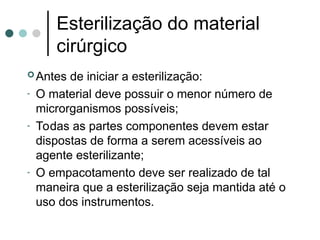 Antes de iniciar a esterilização:
- O material deve possuir o menor número de
microrganismos possíveis;
- Todas as partes componentes devem estar
dispostas de forma a serem acessíveis ao
agente esterilizante;
- O empacotamento deve ser realizado de tal
maneira que a esterilização seja mantida até o
uso dos instrumentos.
Esterilização do material
cirúrgico
 