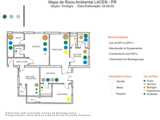 RAIVA
DENGUE
MICRO
SALA DOS
FREEZERES
W.C
W.C
MATERIAL
ALMOXARIFADO ESCRITÓRIO
SOROLOGIA
MICRO
C.S.B
CULTURA
CELULAR
CIRCULAÇÃO
Mapa de Risco Ambiental LACEN - PR
Seção: Virologia Data Elaboração: 04.09.02
E la b o r a d o p e la C o m is s ã o I n t e rn a d e B io s s e g u ra n ç a
R e s p o n s á v e is : Ir e n e S k ra b a e M a r ia E m ilia A r a c e m a P e llis s a ri
Intensidade do Risco
Grande
Médio
Pequeno
Tipo de Risco
Físico
Químico
Biológico
Ergonômico
Acidentes
Recomendações
- Uso de EPI´s e EPC´s
- Manutenção de Equipamentos
- Conhecimento dos POP´s
- Treinamento em Biossegurança
 