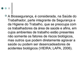  A Biossegurança, é considerada, na Saúde do
Trabalhador, parte integrante da Segurança e
da Higiene do Trabalho, que se preocupa com
os trabalhadores da área de saúde e afins, em
cujos ambientes de trabalho estão presentes
não somente os fatores de riscos biológicos,
mas outros que podem diretamente agravar a
saúde ou podem ser desencadeadores de
acidentes biológicos (VIEIRA; LAPA, 2006).
 