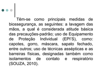 Têm-se como principais medidas de
biossegurança, as seguintes: a lavagem das
mãos, a qual é considerada atitude básica
das precauções-padrão; uso de Equipamento
de Proteção Individual (EPI’S), como:
capotes, gorro, máscara, sapato fechado,
entre outros; uso de técnicas assépticas e as
barreiras físicas, designadas também como
isolamentos de contato e respiratório
(SOUZA, 2010).
 