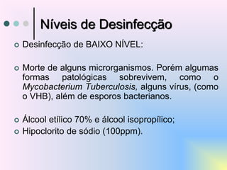 Níveis de Desinfecção
 Desinfecção de BAIXO NÍVEL:
 Morte de alguns microrganismos. Porém algumas
formas patológicas sobrevivem, como o
Mycobacterium Tuberculosis, alguns vírus, (como
o VHB), além de esporos bacterianos.
 Álcool etílico 70% e álcool isopropílico;
 Hipoclorito de sódio (100ppm).
 