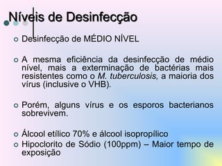  Desinfecção de MÉDIO NÍVEL
 A mesma eficiência da desinfecção de médio
nível, mais a exterminação de bactérias mais
resistentes como o M. tuberculosis, a maioria dos
vírus (inclusive o VHB).
 Porém, alguns vírus e os esporos bacterianos
sobrevivem.
 Álcool etílico 70% e álcool isopropílico
 Hipoclorito de Sódio (100ppm) – Maior tempo de
exposição
Níveis de Desinfecção
 