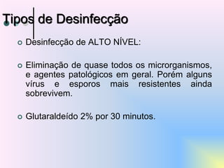 Desinfecção de ALTO NÍVEL:
 Eliminação de quase todos os microrganismos,
e agentes patológicos em geral. Porém alguns
vírus e esporos mais resistentes ainda
sobrevivem.
 Glutaraldeído 2% por 30 minutos.
Tipos de Desinfecção
 