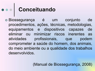 Conceituando
 Biossegurança é um conjunto de
procedimentos, ações, técnicas, metodologias,
equipamentos e dispositivos capazes de
eliminar ou minimizar riscos inerentes as
atividades profissionais, que podem
comprometer a saúde do homem, dos animais,
do meio ambiente ou a qualidade dos trabalhos
desenvolvidos.
(Manual de Biossegurança, 2008)
 