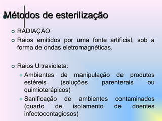  RADIAÇÃO
 Raios emitidos por uma fonte artificial, sob a
forma de ondas eletromagnéticas.
 Raios Ultravioleta:
 Ambientes de manipulação de produtos
estéreis (soluções parenterais ou
quimioterápicos)
 Sanificação de ambientes contaminados
(quarto de isolamento de doentes
infectocontagiosos)
Métodos de esterilização
 