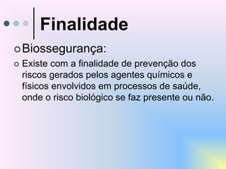 Finalidade
Biossegurança:
 Existe com a finalidade de prevenção dos
riscos gerados pelos agentes químicos e
físicos envolvidos em processos de saúde,
onde o risco biológico se faz presente ou não.
 