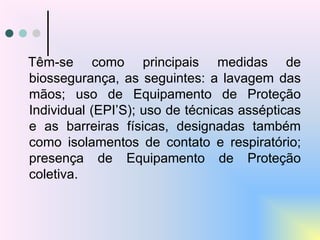 Têm-se como principais medidas de
biossegurança, as seguintes: a lavagem das
mãos; uso de Equipamento de Proteção
Individual (EPI’S); uso de técnicas assépticas
e as barreiras físicas, designadas também
como isolamentos de contato e respiratório;
presença de Equipamento de Proteção
coletiva.
 