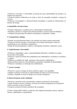 • Promover a inovação e a criatividade, na procura de novas oportunidades de mercado e na
melhoria dos processos.
• Promover práticas colaborativas em todas as fases de concepção, produção e entrega de
serviços.
• Promover a investigação e o desenvolvimento tecnológico e a gestão do conhecimento, no
domínio da energia.
4. Integridade e boa governaça
• Cumprir a legislação e os padrões éticos e deontológicos estabelecidos.
• Respeitar e promover o respeito pelos direitos humanos, na nossa esfera de influência.
• Assegurar uma governaça dos negócios, participativa, competente e íntegra.
5. Transparência e diálogo
• Garantir um relacionamento aberto e de confiança com todas as partes interessadas.
• Promover canais de consulta e comunicação com as partes interessadas e tomar em
consideração os seus contributos e expectativas.
• Relatar de forma transparente e objetiva o desempenho econômico, ambiental e social.
6. Capital humano e diversidade
• Promover a integridade, o rigor, a responsabilidade individual e o trabalho em equipe,
favorecendo a diversidade.
• Promover o desenvolvimento das competências dos colaboradores e reconhecer a excelência
e o mérito.
• Melhorar as condições de saúde, segurança e bem-estar dos colaboradores.
• Rejeitar práticas abusivas e discriminatórias, garantindo a igualdade de oportunidades.
• Promover a satisfação e a motivação dos colaboradores.
7. Acesso à energia
• Promover o acesso à energia, de forma confiável, segura e com qualidade.
• Adaptar as políticas comerciais às especificidades de natureza social do mercado.
• Garantir a equidade no acesso à energia e aos sistemas energéticos.
8. Desenvolvimento social e cidadania
• Promover a inovação social, maximizando o impacto social positivo da atividade.
• Apoiar iniciativas sociais e culturais, com base em critérios transparentes de avaliação do
retorno social dos recursos investidos.
• Cooperar no desenvolvimento sustentável das sociedades.
(*) Para o Grupo EDP no Brasil, a cadeia de valor engloba fornecedores críticos, logística,
clientes, colaboradores e consumidores.
 