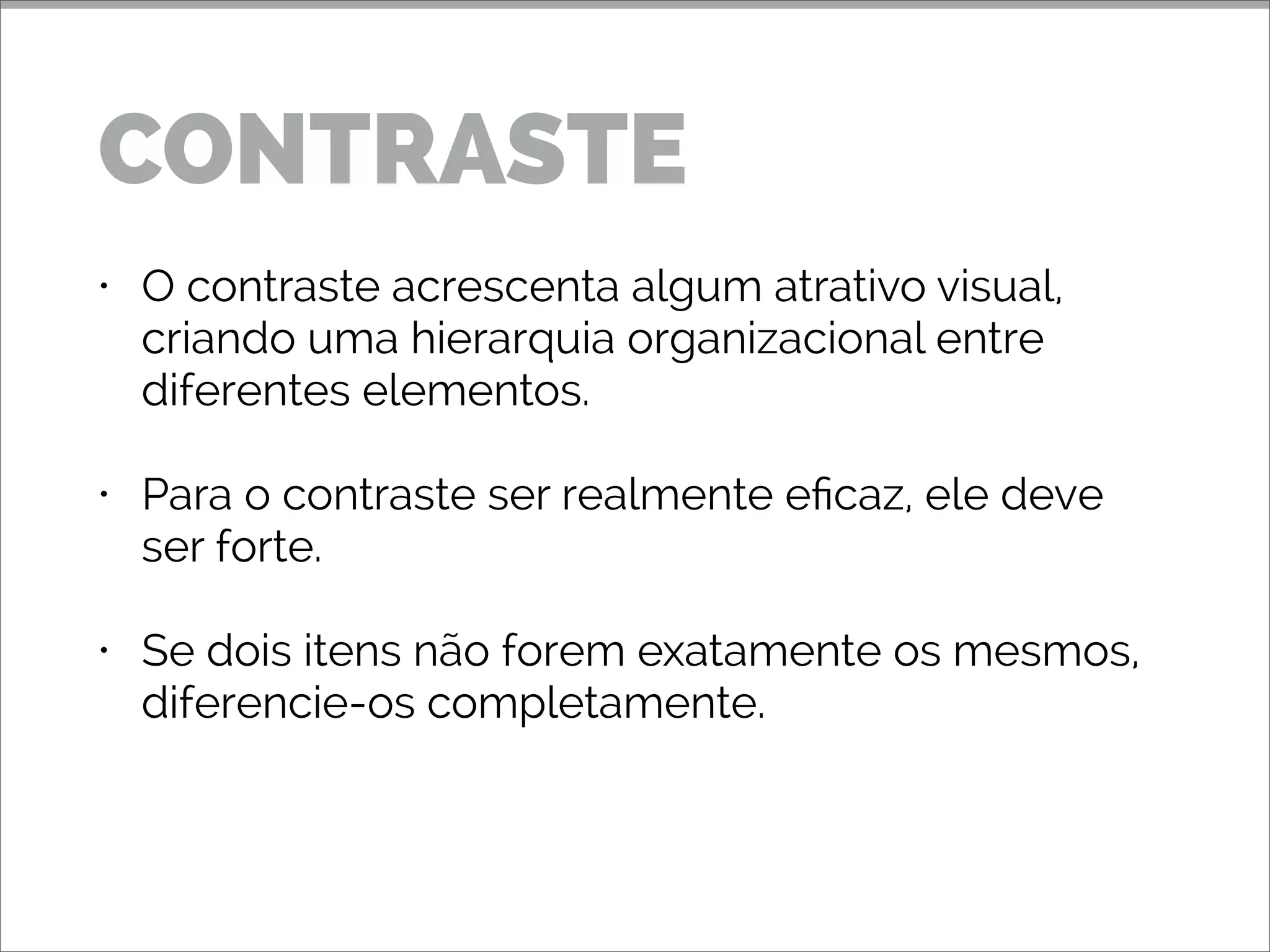• O contraste acrescenta algum atrativo visual,
criando uma hierarquia organizacional entre
diferentes elementos.
• Para o contraste ser realmente eficaz, ele deve
ser forte.
• Se dois itens não forem exatamente os mesmos,
diferencie-os completamente.
CONTRASTE
 
