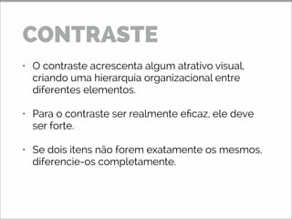 • O contraste acrescenta algum atrativo visual,
criando uma hierarquia organizacional entre
diferentes elementos.
• Para o contraste ser realmente eficaz, ele deve
ser forte.
• Se dois itens não forem exatamente os mesmos,
diferencie-os completamente.
CONTRASTE
 