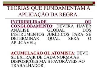 TEORIAS QUE FUNDAMENTAM A APLICAÇÃO DA REGRA: INCIDIBILIDADE OU CONGLOBAMENTO : DEVERÁ HAVER ANÁLISE GLOBAL DOS INSTRUMENTOS JURÍDICOS PARA SE DETERMINAR QUAL SERÁ O APLICÁVEL; ACUMULAÇÃO OU ATOMISTA : DEVE SE EXTRAIR DE CADA NORMA AS DISPOSIÇÕES MAIS FAVORÁVEIS AO TRABALHADOR; 