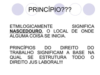 PRINCÍPIO??? ETMILOGICAMENTE SIGNIFICA  NASCEDOURO , O LOCAL DE ONDE ALGUMA COISA SE INICIA. PRINCÍPIOS DO DIREITO DO TRABALHO SIGNIFICAM A BASE NA QUAL SE ESTRUTURA TODO O DIREITO JUS LABORAL!!! 