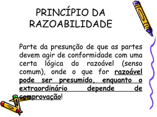 PRINCÍPIO DA RAZOABILIDADE Parte da presunção de que as partes devem agir de conformidade com uma certa lógica do razoável (senso comum), onde o que for  razoável pode ser presumido, enquanto o extraordinário depende de comprovação ! 