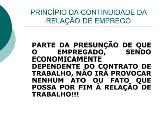 PRINCÍPIO DA CONTINUIDADE DA RELAÇÃO DE EMPREGO PARTE DA PRESUNÇÃO DE QUE O EMPREGADO, SENDO ECONOMICAMENTE DEPENDENTE DO CONTRATO DE TRABALHO, NÃO IRÁ PROVOCAR NENHUM ATO OU FATO QUE POSSA POR FIM À RELAÇÃO DE TRABALHO!!! 
