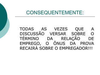 CONSEQUENTEMENTE: TODAS AS VEZES QUE A DISCUSSÃO VERSAR SOBRE O TÉRMINO DA RELAÇÃO DE EMPREGO, O ÔNUS DA PROVA RECAIRÁ SOBRE O EMPREGADOR!!! 