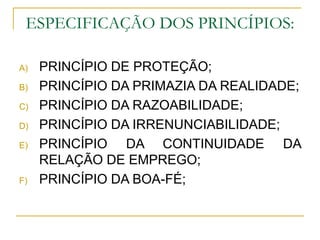 ESPECIFICAÇÃO DOS PRINCÍPIOS: PRINCÍPIO DE PROTEÇÃO; PRINCÍPIO DA PRIMAZIA DA REALIDADE; PRINCÍPIO DA RAZOABILIDADE; PRINCÍPIO DA IRRENUNCIABILIDADE; PRINCÍPIO DA CONTINUIDADE DA RELAÇÃO DE EMPREGO; PRINCÍPIO DA BOA-FÉ; 