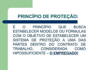 PRINCÍPIO DE PROTEÇÃO: É O PRINCÍPIO QUE BUSCA ESTABELECER MODELOS OU FÓRMULAS COM O OBJETIVO DE ESTABELECER UM SISTEMA DE PROTEÇÃO A UMA DAS PARTES DENTRO DO CONTRATO DE TRABALHO, CONSIDERADA COMO HIPOSSUFICIENTE –  O EMPREGADO! 