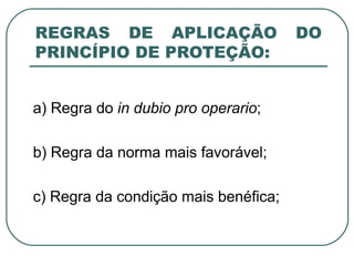 REGRAS DE APLICAÇÃO DO PRINCÍPIO DE PROTEÇÃO: a) Regra do  in dubio pro operario ; b) Regra da norma mais favorável; c) Regra da condição mais benéfica; 