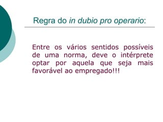 Regra do  in dubio pro operario : Entre os vários sentidos possíveis de uma norma, deve o intérprete optar por aquela que seja mais favorável ao empregado!!! 