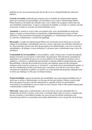 definidos em lei; isto precisamente pelo fato de não ser livre a disponibilidade dos interesses
públicos.
Controle (ou tutela): elaborado para assegurar que as entidades da Administração Indireta
observem o princípio da especialidade, em consonância com o qual a Administração Pública
Direta fiscaliza as atividades dos referidos entes, com o objetivo de assegurar a observância de
suas finalidades institucionais. A regra é a autonomia da entidade; a exceção é o controle; este não
se presume; só pode ser exercido nos limites definidos em lei.
Autotutela: o controle se exerce sobre seus próprios atos, com a possibilidade de anular atos
ilegais e revogar os inconvenientes ou inoportunos, independentemente de recurso ao Poder
Judiciário. É uma decorrência do princípio da legalidade; se a Administração Pública está sujeita à
lei, cabe-lhe, evidentemente, o controle da legalidade.
Hierarquia: os órgãos da Administração Pública são estruturados de tal forma que se cria uma
relação de coordenação e subordinação entre uns e outros, cada qual com atribuições definidas na
lei. Desse princípio, decorre uma série de prerrogativas da Administração: a de rever os atos dos
subordinados, a de delegar e avocar atribuições e a de punir; para o subordinado surge o dever de
obediência.
Continuidade do serviço público: o serviço público, sendo a forma como o Estado desempenha
funções essenciais ou necessárias à coletividade, não pode parar. Dele decorrem conseqüências
importantes: a) a proibição de greve nos serviços públicos; b) necessidade de institutos como a
suplência, a vacância e a substituição para preencher as funções públicas temporariamente vagas.
Razoabilidade: a decisão discricionária do servidor será ilegítima, apesar de não transgredir
nenhuma norma concreta e expressa, se "irrazoável", o que pode ocorrer principalmente quando: a)
não dê os fundamentos de fato ou de direito que a sustentam; ou b) não leve me conta os fatos
constantes do expediente ou público ou notórios; ou c) não guarde uma proporção adequada entre
os meios que emprega e os fins que a lei deseja alcançar.
Proporcionalidade: aspecto do princípio da razoabilidade, que exige proporcionalidade entre os
meios que se utiliza a Administração e os fins que ela tem que alcançar. Embora a norma legal
deixe um espaço livre para a decisão administrativa, segundo critérios de oportunidade e
conveniência, essa liberdade às vezes se reduz no caso concreto, onde os fatos podem apontar para
o administrador a melhor decisão.
Motivação: implica para a Administração o dever de motivar seus atos, apontando-lhes os
fundamentos de direito e de fato, assim como a correlação lógica entre os eventos e situações que
deu por existentes e a providência tomada, nos casos em que este último aclaramento seja
necessário para aferir-se a consonância da conduta administrativa com a lei que lhe serviu de base.
 