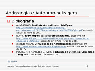  Bibliografia
 AMAZONAWS, Instituto Aprendizagem Dialógica,
http://wefithomologa.s3.amazonaws.com/wp-
content/uploads/2015/07/aprendizagem-dial%C3%B3gica.pdf acessado
em 27 de Abril de 2017
 EDUPP, 10 Princípios da Educação a Distância, disponível em
http://www.edupp.com.br/2014/09/10-principios-metodologicos-da-
educacao-a-distancia/ acessado em 17 de Março de 2017.
 Instituto Natura, Comunidade de Aprendizagem, disponível em
http://www.comunidadedeaprendizagem.com/ acessado em 03 de Maio
de 2017.
 MOORE. M. e KEARSLEY G. (2007); Educação a Distância: Uma Visão
Integrada., São Paulo: THOMSOM, 2007.
Andragogia e Auto Aprendizagem
Mestrado Profissional em Computação Aplicada: Internet / Intranet 10
 