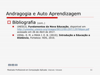  Bibliografia (cont..)
 UNESCO, Fundamentos da Nova Educação, disponível em
http://unesdoc.unesco.org/images/0012/001297/129766por.pdf
acessado em 26 de Abril de 2017.
 VIDAL. E. M. e MAIA J. E. B. (2010); Introdução a Educação a
Distância, Fortaleza: RDS, 2010.
Andragogia e Auto Aprendizagem
Mestrado Profissional em Computação Aplicada: Internet / Intranet 11
 