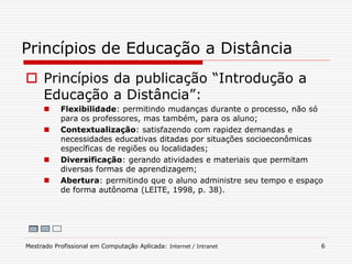  Princípios da publicação “Introdução a
Educação a Distância”:
 Flexibilidade: permitindo mudanças durante o processo, não só
para os professores, mas também, para os aluno;
 Contextualização: satisfazendo com rapidez demandas e
necessidades educativas ditadas por situações socioeconômicas
específicas de regiões ou localidades;
 Diversificação: gerando atividades e materiais que permitam
diversas formas de aprendizagem;
 Abertura: permitindo que o aluno administre seu tempo e espaço
de forma autônoma (LEITE, 1998, p. 38).
Princípios de Educação a Distância
Mestrado Profissional em Computação Aplicada: Internet / Intranet 6
 