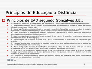  Princípios de EAD segundo Gonçalves J.E.:
 1 - Perspectiva construtiva do conhecimento, em contraposição à prática tradicional de transmissão de informação;
 2 - Aprendizagem dinâmica e ativa, baseada na possibilidade de processamento da informação obtida por meio da
interação com o mundo virtual e real;
 3 - Ensinar significa criar ambientes interativos nos quais o aprendiz tenha que lidar com uma variedade de situações
e problemas, auxiliando-o na interpretação destes para que consiga construir novos conhecimentos;
 4 - Ênfase no processo de aprendizagem de forma colaborativa e não apenas no produto obtido com a situação de
aprendizagem de maneira individual e competitiva;
 5 - Aluno como agente ativo, responsável pela organização de sua maneira de aprender e consciente de seu estilo de
aprendizagem – busca da metacognição;
 6 - Aprendizagem sob o controle do aluno, que “ puxa” o conhecimento ao invés deste ser “empurrado” pelo
professor;
 7 - Professor/tutor participa em condições de igualdade com a turma, como qualquer outro membro do grupo e não
em posição diferenciada e superior a este;
 8 - Novas configurações espaciais de construção e circulação do saber, por meio de laços, links que vão sendo
acessados de acordo com a direção que o aluno deseja e não mais pela vontade do professor;
 9 - O ambiente de aprendizagem apresenta-se de forma multidimensional, transformando a dicotomia emissão-
recepção e produzindo rizomas nos diversos pontos de conexão nos quais as pessoas se vinculam num mesmo
processo de construção de conhecimento;
 10 - Substituição do tempo mecânico, medido pelo relógio e dividido em horas-aula, pelo tempo lógico criado e
apropriado por cada sujeito em particular;
Princípios de Educação a Distância
Mestrado Profissional em Computação Aplicada: Internet / Intranet 7
 