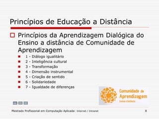  Princípios da Aprendizagem Dialógica do
Ensino a distância de Comunidade de
Aprendizagem
 1 - Diálogo igualitário
 2 - Inteligência cultural
 3 - Transformação
 4 - Dimensão instrumental
 5 - Criação de sentido
 6 - Solidariedade
 7 - Igualdade de diferenças
Princípios de Educação a Distância
Mestrado Profissional em Computação Aplicada: Internet / Intranet 8
 