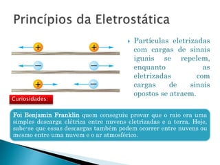 Foi Benjamin Franklin quem conseguiu provar que o raio era uma
simples descarga elétrica entre nuvens eletrizadas e a terra. Hoje,
sabe-se que essas descargas também podem ocorrer entre nuvens ou
mesmo entre uma nuvem e o ar atmosférico.
 Partículas eletrizadas
com cargas de sinais
iguais se repelem,
enquanto as
eletrizadas com
cargas de sinais
opostos se atraem.
Curiosidades:
 