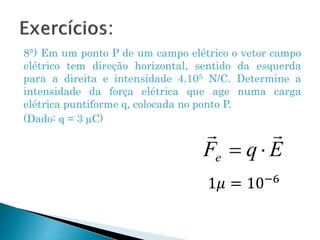 8°) Em um ponto P de um campo elétrico o vetor campo
elétrico tem direção horizontal, sentido da esquerda
para a direita e intensidade 4.105 N/C. Determine a
intensidade da força elétrica que age numa carga
elétrica puntiforme q, colocada no ponto P.
(Dado: q = 3 µC)
1𝜇 = 10−6
 