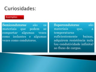 Semicondutores: são os
materiais que podem se
comportar algumas vezes
como isolantes e algumas
vezes como condutores.
 Supercondutores: são
materiais que, a
temperaturas
suficientemente baixas,
adquirem resistência nula
(ou condutividade infinita)
ao fluxo de cargas.
Exemplos:
 