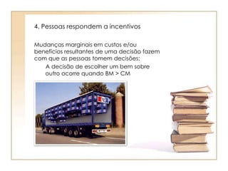 4. Pessoas respondem a incentivos 
Mudanças marginais em custos e/ou 
benefícios resultantes de uma decisão fazem 
com que as pessoas tomem decisões: 
A decisão de escolher um bem sobre 
outro ocorre quando BM > CM 
 