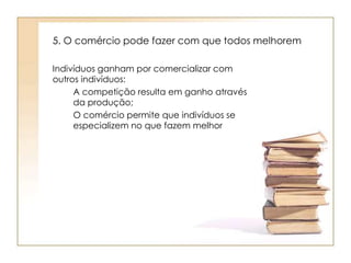 5. O comércio pode fazer com que todos melhorem 
Indivíduos ganham por comercializar com 
outros indivíduos: 
A competição resulta em ganho através 
da produção; 
O comércio permite que indivíduos se 
especializem no que fazem melhor 
 