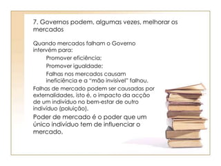 7. Governos podem, algumas vezes, melhorar os 
mercados 
Quando mercados falham o Governo 
intervém para: 
Promover eficiência; 
Promover igualdade; 
Falhas nos mercados causam 
ineficiência e a “mão invisível” falhou. 
Falhas de mercado podem ser causadas por 
externalidades, isto é, o impacto da acção 
de um indivíduo no bem-estar de outro 
indivíduo (poluição). 
Poder de mercado é o poder que um 
único indivíduo tem de influenciar o 
mercado. 
 