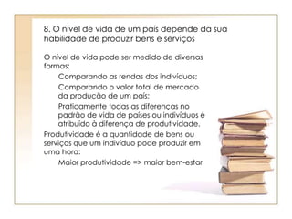 8. O nível de vida de um país depende da sua 
habilidade de produzir bens e serviços 
O nível de vida pode ser medido de diversas 
formas: 
Comparando as rendas dos indivíduos; 
Comparando o valor total de mercado 
da produção de um país; 
Praticamente todas as diferenças no 
padrão de vida de países ou indivíduos é 
atribuído à diferença de produtividade. 
Produtividade é a quantidade de bens ou 
serviços que um indivíduo pode produzir em 
uma hora: 
Maior produtividade => maior bem-estar 
 