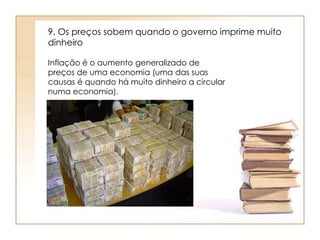 9. Os preços sobem quando o governo imprime muito 
dinheiro 
Inflação é o aumento generalizado de 
preços de uma economia (uma das suas 
causas é quando há muito dinheiro a circular 
numa economia). 
 