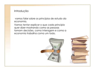 Introdução 
vamos falar sobre os princípios de estudo da 
economia. 
Vamos tentar explicar o que cada princípio 
quer dizer mostrando como as pessoas 
tomam decisões, como interagem e como a 
economia trabalha como um todo. 
 