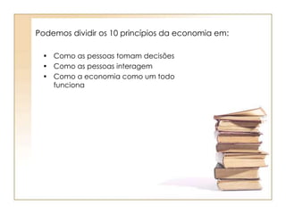 Podemos dividir os 10 princípios da economia em: 
• Como as pessoas tomam decisões 
• Como as pessoas interagem 
• Como a economia como um todo 
funciona 
 