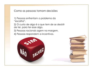 Como as pessoas tomam decisões 
1) Pessoas enfrentam o problema da 
“escolha”. 
2) O custo de algo é o que tem de se desistir 
de ter, para ter esse algo. 
3) Pessoas racionais agem na margem. 
4) Pessoas respondem a incentivos. 
 