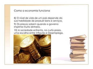 Como a economia funciona 
8) O nível de vida de um país depende da 
sua habilidade de produzir bens e serviços. 
9) Os preços sobem quando o governo 
imprime muito dinheiro. 
10) A sociedade enfrenta, no curto prazo, 
uma escolha entre inflação e Desemprego. 
 