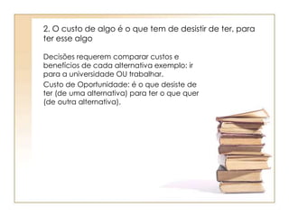 2. O custo de algo é o que tem de desistir de ter, para 
ter esse algo 
Decisões requerem comparar custos e 
benefícios de cada alternativa exemplo: ir 
para a universidade OU trabalhar. 
Custo de Oportunidade: é o que desiste de 
ter (de uma alternativa) para ter o que quer 
(de outra alternativa). 
 