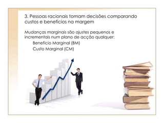 3. Pessoas racionais tomam decisões comparando 
custos e benefícios na margem 
Mudanças marginais são ajustes pequenos e 
incrementais num plano de acção qualquer: 
Benefício Marginal (BM) 
Custo Marginal (CM) 
 